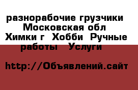 разнорабочие-грузчики - Московская обл., Химки г. Хобби. Ручные работы » Услуги   